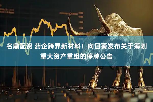 名鼎配资 药企跨界新材料！向日葵发布关于筹划重大资产重组的停牌公告