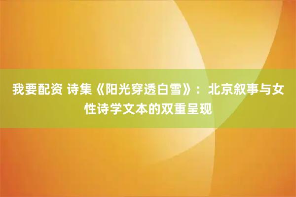 我要配资 诗集《阳光穿透白雪》：北京叙事与女性诗学文本的双重呈现