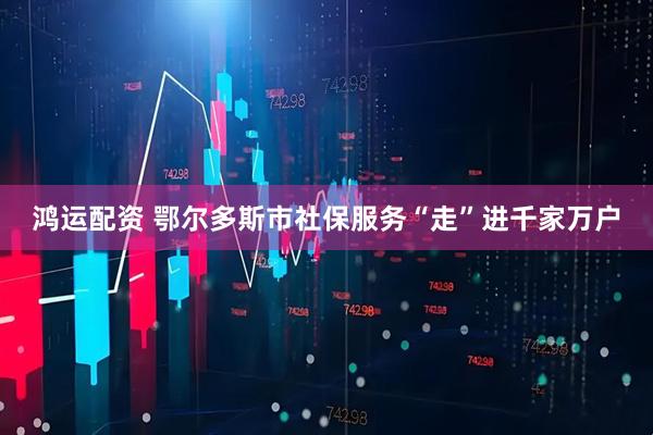 鸿运配资 鄂尔多斯市社保服务“走”进千家万户