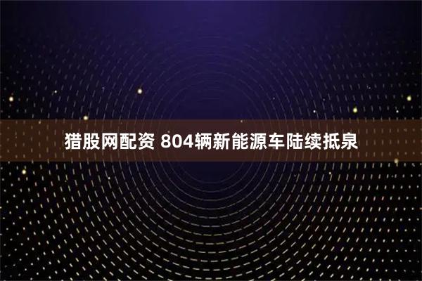 猎股网配资 804辆新能源车陆续抵泉