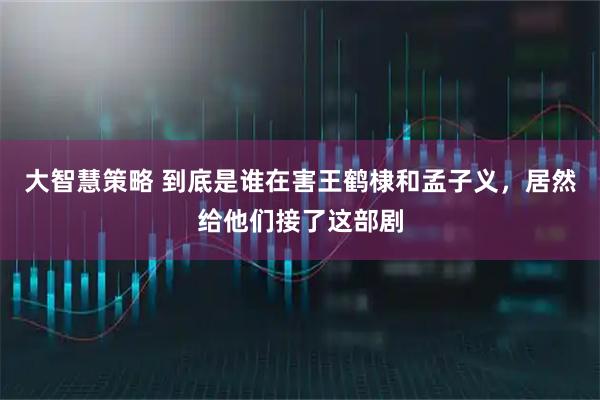 大智慧策略 到底是谁在害王鹤棣和孟子义，居然给他们接了这部剧