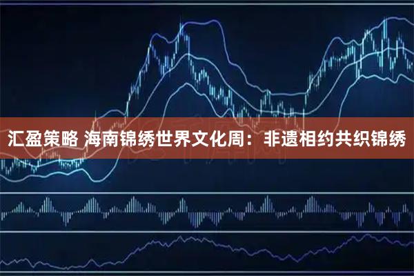 汇盈策略 海南锦绣世界文化周：非遗相约共织锦绣