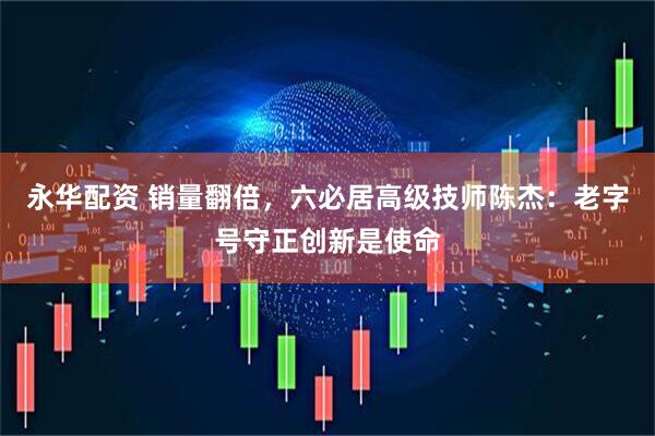 永华配资 销量翻倍，六必居高级技师陈杰：老字号守正创新是使命